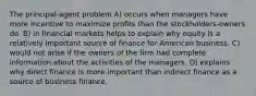 The principal-agent problem A) occurs when managers have more incentive to maximize profits than the stockholders-owners do. B) in financial markets helps to explain why equity is a relatively important source of finance for American business. C) would not arise if the owners of the firm had complete information about the activities of the managers. D) explains why direct finance is more important than indirect finance as a source of business finance.