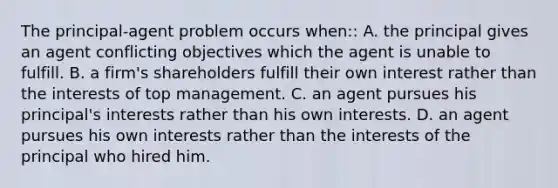 The​ principal-agent problem occurs when:: A. the principal gives an agent conflicting objectives which the agent is unable to fulfill. B. a​ firm's shareholders fulfill their own interest rather than the interests of top management. C. an agent pursues his​ principal's interests rather than his own interests. D. an agent pursues his own interests rather than the interests of the principal who hired him.