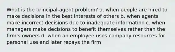 What is the principal-agent problem? a. when people are hired to make decisions in the best interests of others b. when agents make incorrect decisions due to inadequate information c. when managers make decisions to benefit themselves rather than the firm's owners d. when an employee uses company resources for personal use and later repays the firm