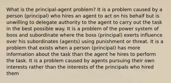 What is the principal-agent problem? It is a problem caused by a person (principal) who hires an agent to act on his behalf but is unwilling to delegate authority to the agent to carry out the task in the best possible way. It is a problem of the power system of boss and subordinate where the boss (principal) exerts influence over his subordinates (agents) using punishment or threat. It is a problem that exists when a person (principal) has more information about the task than the agent he hires to perform the task. It is a problem caused by agents pursuing their own interests rather than the interests of the principals who hired them