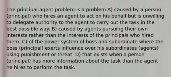 The principal-agent problem is a problem A) caused by a person (principal) who hires an agent to act on his behalf but is unwilling to delegate authority to the agent to carry out the task in the best possible way. B) caused by agents pursuing their own interests rather than the interests of the principals who hired them. C) of the power system of boss and subordinate where the boss (principal) exerts influence over his subordinates (agents) using punishment or threat. D) that exists when a person (principal) has more information about the task than the agent he hires to perform the task.