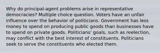 Why do principal-agent problems arise in representative democracies? Multiple choice question. Voters have an unfair influence over the behavior of politicians. Government has less money to spend on producing public goods than businesses have to spend on private goods. Politicians' goals, such as reelection, may conflict with the best interest of constituents. Politicians seek to serve the constituents who elected them.