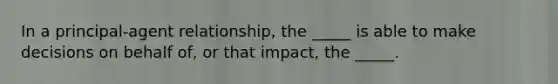 In a principal-agent relationship, the _____ is able to make decisions on behalf of, or that impact, the _____.