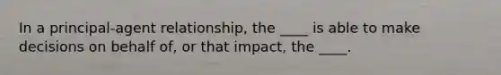 In a principal-agent relationship, the ____ is able to make decisions on behalf of, or that impact, the ____.