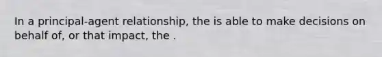 In a principal-agent relationship, the is able to make decisions on behalf of, or that impact, the .