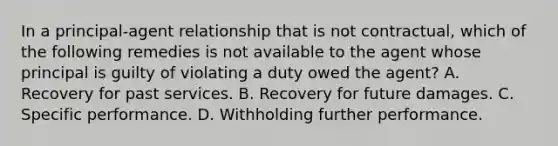 In a principal-agent relationship that is not contractual, which of the following remedies is not available to the agent whose principal is guilty of violating a duty owed the agent? A. Recovery for past services. B. Recovery for future damages. C. Specific performance. D. Withholding further performance.