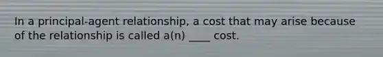 In a principal-agent relationship, a cost that may arise because of the relationship is called a(n) ____ cost.