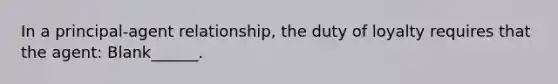 In a principal-agent relationship, the duty of loyalty requires that the agent: Blank______.