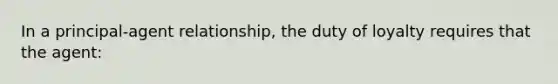 In a principal-agent relationship, the duty of loyalty requires that the agent: