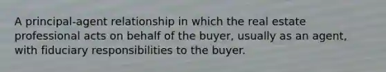 A principal-agent relationship in which the real estate professional acts on behalf of the buyer, usually as an agent, with fiduciary responsibilities to the buyer.