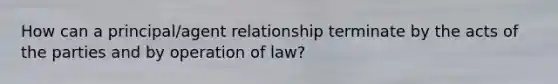 How can a principal/agent relationship terminate by the acts of the parties and by operation of law?