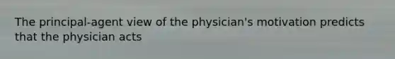 The principal-agent view of the physician's motivation predicts that the physician acts