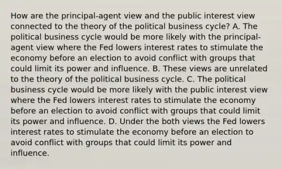 How are the​ principal-agent view and the public interest view connected to the theory of the political business​ cycle? A. The political business cycle would be more likely with the​ principal-agent view where the Fed lowers interest rates to stimulate the economy before an election to avoid conflict with groups that could limit its power and influence. B. These views are unrelated to the theory of the political business cycle. C. The political business cycle would be more likely with the public interest view where the Fed lowers interest rates to stimulate the economy before an election to avoid conflict with groups that could limit its power and influence. D. Under the both views the Fed lowers interest rates to stimulate the economy before an election to avoid conflict with groups that could limit its power and influence.