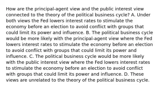 How are the​ principal-agent view and the public interest view connected to the theory of the political business​ cycle? A. Under both views the Fed lowers interest rates to stimulate the economy before an election to avoid conflict with groups that could limit its power and influence. B. The political business cycle would be more likely with the​ principal-agent view where the Fed lowers interest rates to stimulate the economy before an election to avoid conflict with groups that could limit its power and influence. C. The political business cycle would be more likely with the public interest view where the Fed lowers interest rates to stimulate the economy before an election to avoid conflict with groups that could limit its power and influence. D. These views are unrelated to the theory of the political business cycle.