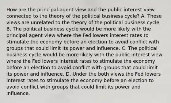 How are the​ principal-agent view and the public interest view connected to the theory of the political business​ cycle? A. These views are unrelated to the theory of the political business cycle. B. The political business cycle would be more likely with the​ principal-agent view where the Fed lowers interest rates to stimulate the economy before an election to avoid conflict with groups that could limit its power and influence. C. The political business cycle would be more likely with the public interest view where the Fed lowers interest rates to stimulate the economy before an election to avoid conflict with groups that could limit its power and influence. D. Under the both views the Fed lowers interest rates to stimulate the economy before an election to avoid conflict with groups that could limit its power and influence.