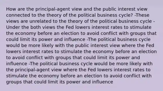 How are the​ principal-agent view and the public interest view connected to the theory of the political business​ cycle? -These views are unrelated to the theory of the political business cycle -Under the both views the Fed lowers interest rates to stimulate the economy before an election to avoid conflict with groups that could limit its power and influence -The political business cycle would be more likely with the public interest view where the Fed lowers interest rates to stimulate the economy before an election to avoid conflict with groups that could limit its power and influence -The political business cycle would be more likely with the​ principal-agent view where the Fed lowers interest rates to stimulate the economy before an election to avoid conflict with groups that could limit its power and influence