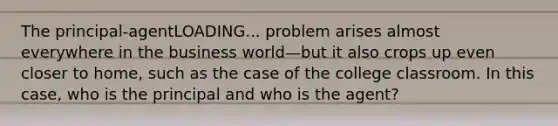 The principal-agentLOADING... problem arises almost everywhere in the business world—but it also crops up even closer to​ home, such as the case of the college classroom. In this​ case, who is the principal and who is the​ agent?