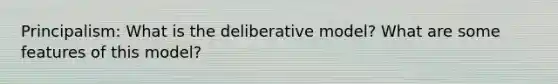 Principalism: What is the deliberative model? What are some features of this model?