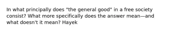 In what principally does "the general good" in a free society consist? What more specifically does the answer mean—and what doesn't it mean? Hayek