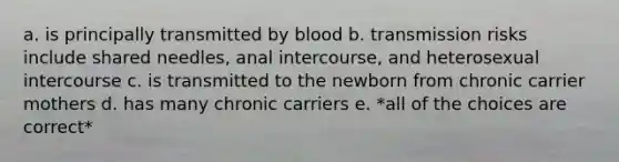 a. is principally transmitted by blood b. transmission risks include shared needles, anal intercourse, and heterosexual intercourse c. is transmitted to the newborn from chronic carrier mothers d. has many chronic carriers e. *all of the choices are correct*