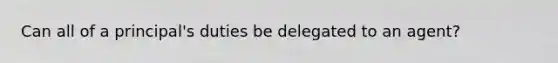 Can all of a principal's duties be delegated to an agent?