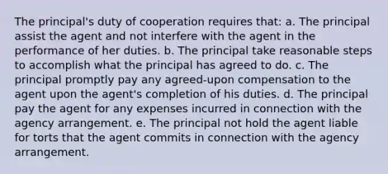 The principal's duty of cooperation requires that: a. The principal assist the agent and not interfere with the agent in the performance of her duties. b. The principal take reasonable steps to accomplish what the principal has agreed to do. c. The principal promptly pay any agreed-upon compensation to the agent upon the agent's completion of his duties. d. The principal pay the agent for any expenses incurred in connection with the agency arrangement. e. The principal not hold the agent liable for torts that the agent commits in connection with the agency arrangement.