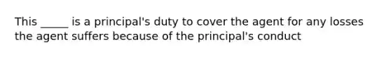 This _____ is a principal's duty to cover the agent for any losses the agent suffers because of the principal's conduct