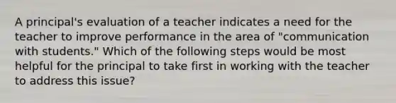 A principal's evaluation of a teacher indicates a need for the teacher to improve performance in the area of "communication with students." Which of the following steps would be most helpful for the principal to take first in working with the teacher to address this issue?