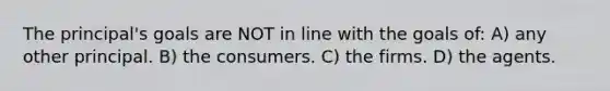 The principal's goals are NOT in line with the goals of: A) any other principal. B) the consumers. C) the firms. D) the agents.