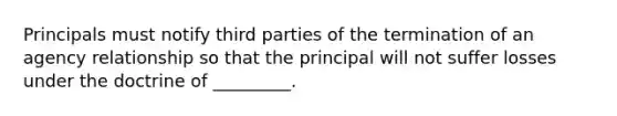 Principals must notify third parties of the termination of an agency relationship so that the principal will not suffer losses under the doctrine of _________.