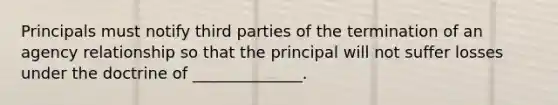 Principals must notify third parties of the termination of an agency relationship so that the principal will not suffer losses under the doctrine of ______________.