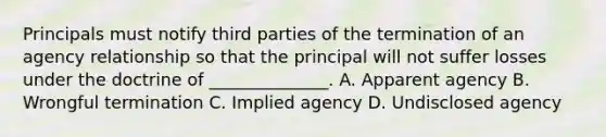 Principals must notify third parties of the termination of an agency relationship so that the principal will not suffer losses under the doctrine of ______________. A. Apparent agency B. Wrongful termination C. Implied agency D. Undisclosed agency