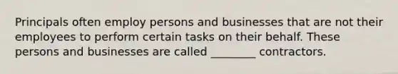 Principals often employ persons and businesses that are not their employees to perform certain tasks on their behalf. These persons and businesses are called ________ contractors.