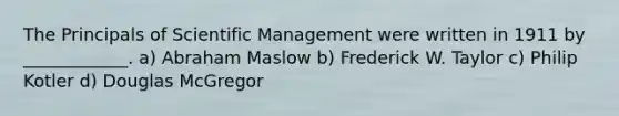 The Principals of Scientific Management were written in 1911 by ____________. a) Abraham Maslow b) Frederick W. Taylor c) Philip Kotler d) Douglas McGregor