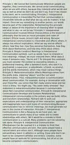 Principle 1: We Cannot Not Communicate Whenever people are together, they communicate. We cannot avoid communicating when we are with others, because they interpret what we do and say as well as what we don't do and don't say. Even if we choose to be silent, we're communicating. Principle 2: Interpersonal Communication Is Irreversible-The fact that communication is irreversible reminds us that what we say and do matters. It has impact. Once we say something to another person, our words become part of the relationship. Remembering this principle keeps us aware of the importance of choosing when to speak and what to say—or not to say! Principle 3: Interpersonal Communication Involves Ethical Choices-Ethics is the branch of philosophy that focuses on moral principles and codes of conduct. Ethical issues concern right and wrong. Because interpersonal communication is irreversible and affects others, it always has ethical implications. What we say and do affects others: how they feel, how they perceive themselves, how they think about themselves, and how they think about others. Principle 4: People Construct Meanings in Interpersonal Communication-symbols, such as words, have no inherent or true meanings. Instead, we must interpret them. What does it mean if someone says, "You're sick"? To interpret the comment, you must consider the context (a counseling session, a professional meeting, after a daredevil stunt), who said it (a psychiatrist, a supervisor, a subordinate, a friend, an enemy), and the words themselves, which may mean various things Principle 5: Metacommunication Affects Meanings-comes from the prefix meta, meaning "about," and the root word communication. Thus, metacommunication is communication about communication. For example, during a conversation with your friend Pat, you notice that Pat's body seems tense and her voice is sharp. You might say, "You seem really stressed." Your statement is metacommunication because it communicates about Pat's nonverbal communication. Principle 6: Interpersonal Communication Develops and Sustains Relationships Interpersonal communication is the primary way we build, refine, and transform relationships. Partners talk to work out expectations and understandings of their interaction, appropriate and inappropriate topics and styles of communicating.Because communication has no intrinsic meanings, we must generate our own in the course of interaction. Principle 7: Interpersonal Communication Is Not a Panacea As we have seen, we communicate to satisfy many of our needs and to create relationships with others. Yet it would be a mistake to think communication is a cure-all. Many problems can't be solved by talk alone. Principle 8: Interpersonal Communication Effectiveness Can Be Learned It is a mistake to think that effective communicators are born, that some people have a natural talent and others don't. Although some people have extraordinary talent in athletics or writing, those who don't can learn to be competent athletes and writers. Likewise, some people have an aptitude for communicating, but all of us can become competent communicators.