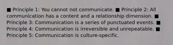 ■ Principle 1: You cannot not communicate. ■ Principle 2: All communication has a content and a relationship dimension. ■ Principle 3: Communication is a series of punctuated events. ■ Principle 4: Communication is irreversible and unrepeatable. ■ Principle 5: Communication is culture-specific.