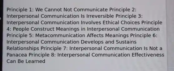 Principle 1: We Cannot Not Communicate Principle 2: <a href='https://www.questionai.com/knowledge/kYcZI9dsWF-interpersonal-communication' class='anchor-knowledge'>interpersonal communication</a> Is Irreversible Principle 3: Interpersonal Communication Involves Ethical Choices Principle 4: People Construct Meanings in Interpersonal Communication Principle 5: Metacommunication Affects Meanings Principle 6: Interpersonal Communication Develops and Sustains Relationships Principle 7: Interpersonal Communication Is Not a Panacea Principle 8: Interpersonal Communication Effectiveness Can Be Learned