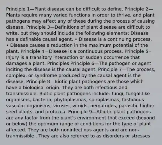 Principle 1—Plant disease can be difficult to define. Principle 2—Plants require many varied functions in order to thrive, and <a href='https://www.questionai.com/knowledge/kQf7cgLGJg-plant-pathogens' class='anchor-knowledge'>plant pathogens</a> may affect any of these during the process of causing disease. Principle 3—Definitions of plant disease are difficult to write, but they should include the following elements: Disease has a definable causal agent. • Disease is a continuing process. • Disease causes a reduction in the maximum potential of the plant. Principle 4—Disease is a continuous process. Principle 5--Injury is a transitory interaction or sudden occurrence that damages a plant. Principles Principle 6—The pathogen or agent inciting the disease is the causal agent. Principle 7—The process, complex, or syndrome produced by the causal agent is the disease. Principle 8—Biotic plant pathogens are those which have a biological origin. They are both infectious and transmissible. Biotic plant pathogens include: fungi, fungal-like organisms, bacteria, phytoplasmas, spiroplasmas, fastidious vascular organisms, viruses, viroids, nematodes, parasitic higher seed plants, and protozoa. Principle 9—Abiotic plant pathogens are any factor from the plant's environment that exceed (beyond or below) the optimum range of conditions for the type of plant affected. They are both noninfectious agents and are non-tranmissible . They are also referred to as disorders or stresses