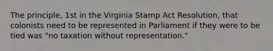 The principle, 1st in the Virginia Stamp Act Resolution, that colonists need to be represented in Parliament if they were to be tied was "no taxation without representation."