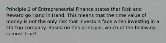 Principle 2 of Entrepreneurial Finance states that Risk and Reward go Hand in Hand. This means that the time value of money is not the only risk that investors face when investing in a startup company. Based on this principle, which of the following is most true?