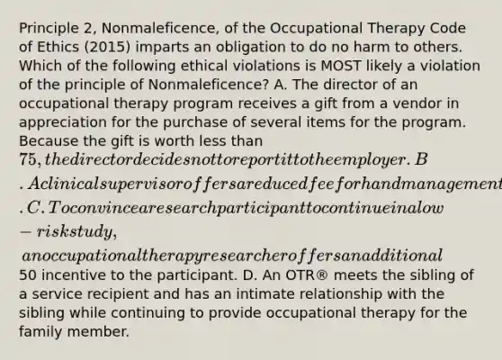 Principle 2, Nonmaleficence, of the Occupational Therapy Code of Ethics (2015) imparts an obligation to do no harm to others. Which of the following ethical violations is MOST likely a violation of the principle of Nonmaleficence? A. The director of an occupational therapy program receives a gift from a vendor in appreciation for the purchase of several items for the program. Because the gift is worth less than 75, the director decides not to report it to the employer. B. A clinical supervisor offers a reduced fee for hand management services to a physician who regularly refers clients to the occupational therapy program. C. To convince a research participant to continue in a low-risk study, an occupational therapy researcher offers an additional50 incentive to the participant. D. An OTR® meets the sibling of a service recipient and has an intimate relationship with the sibling while continuing to provide occupational therapy for the family member.