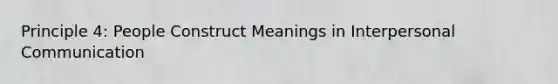 Principle 4: People Construct Meanings in Interpersonal Communication