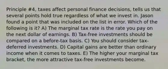 Principle #4, taxes affect personal finance decisions, tells us that several points hold true regardless of what we invest in. Jason found a point that was included on the list in error. Which of the following is it? A) The marginal tax rate is the rate you pay on the next dollar of earnings. B) Tax-free investments should be compared on a before-tax basis. C) You should consider tax-deferred investments. D) Capital gains are better than ordinary income when it comes to taxes. E) The higher your marginal tax bracket, the more attractive tax-free investments become.