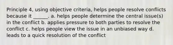 Principle 4, using objective criteria, helps people resolve conflicts because it ______. a. helps people determine the central issue(s) in the conflict b. applies pressure to both parties to resolve the conflict c. helps people view the issue in an unbiased way d. leads to a quick resolution of the conflict