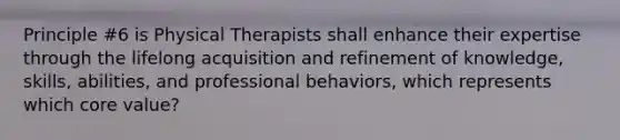 Principle #6 is Physical Therapists shall enhance their expertise through the lifelong acquisition and refinement of knowledge, skills, abilities, and professional behaviors, which represents which core value?