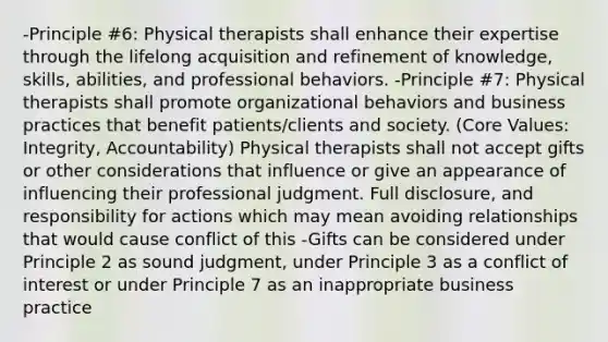 -Principle #6: Physical therapists shall enhance their expertise through the lifelong acquisition and refinement of knowledge, skills, abilities, and professional behaviors. -Principle #7: Physical therapists shall promote organizational behaviors and business practices that benefit patients/clients and society. (Core Values: Integrity, Accountability) Physical therapists shall not accept gifts or other considerations that influence or give an appearance of influencing their professional judgment. Full disclosure, and responsibility for actions which may mean avoiding relationships that would cause conflict of this -Gifts can be considered under Principle 2 as sound judgment, under Principle 3 as a conflict of interest or under Principle 7 as an inappropriate business practice