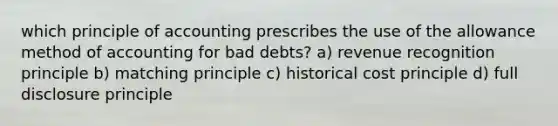 which principle of accounting prescribes the use of the allowance method of accounting for bad debts? a) revenue recognition principle b) matching principle c) historical cost principle d) full disclosure principle