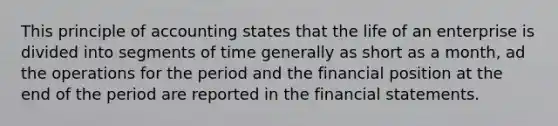 This principle of accounting states that the life of an enterprise is divided into segments of time generally as short as a month, ad the operations for the period and the financial position at the end of the period are reported in the financial statements.