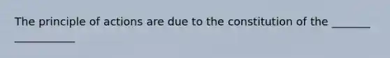 The principle of actions are due to the constitution of the _______ ___________