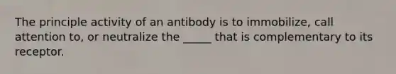 The principle activity of an antibody is to immobilize, call attention to, or neutralize the _____ that is complementary to its receptor.